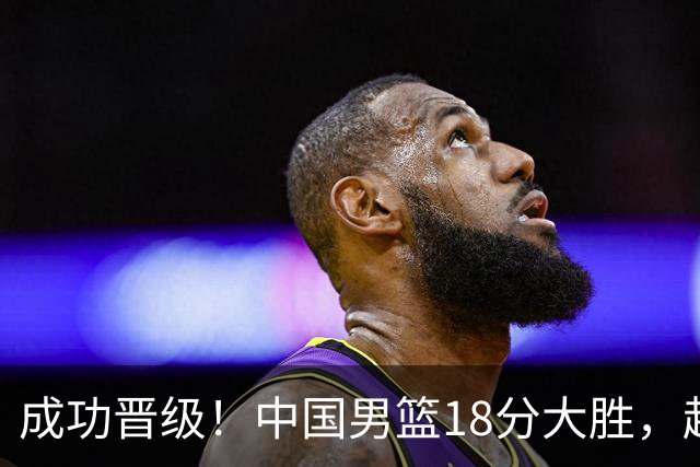 成功晋级！中国男篮18分大胜，赵继伟17+4+6李弘权17+4+4，胡金秋13+6杨瀚森10+5