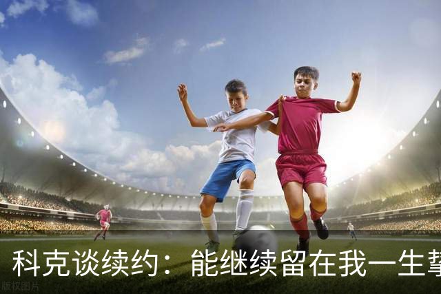 科克谈续约：能继续留在我一生挚爱的俱乐部，是我莫大的荣幸